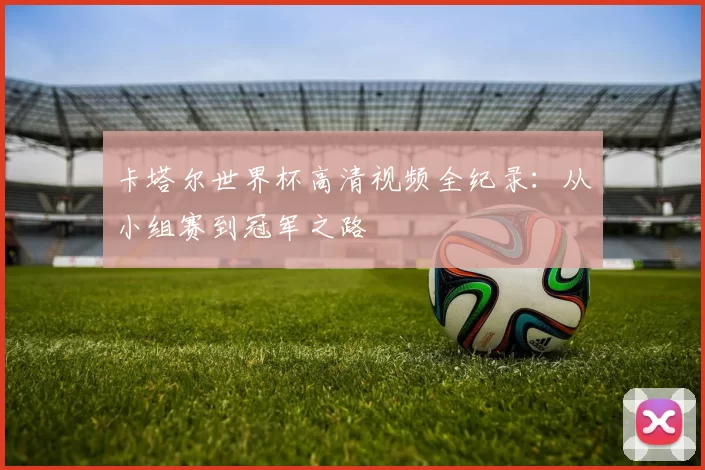 卡塔尔世界杯高清视频全纪录:从小组赛到冠军之路