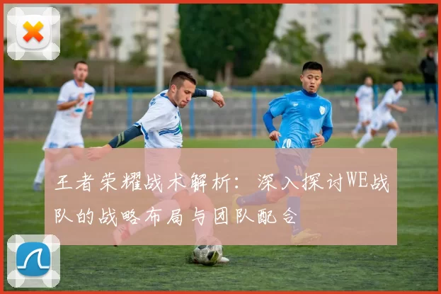 王者荣耀战术解析：深入探讨WE战队的战略布局与团队配合