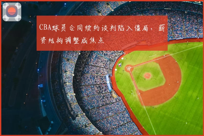 CBA球员合同续约谈判陷入僵局，薪资结构调整成焦点