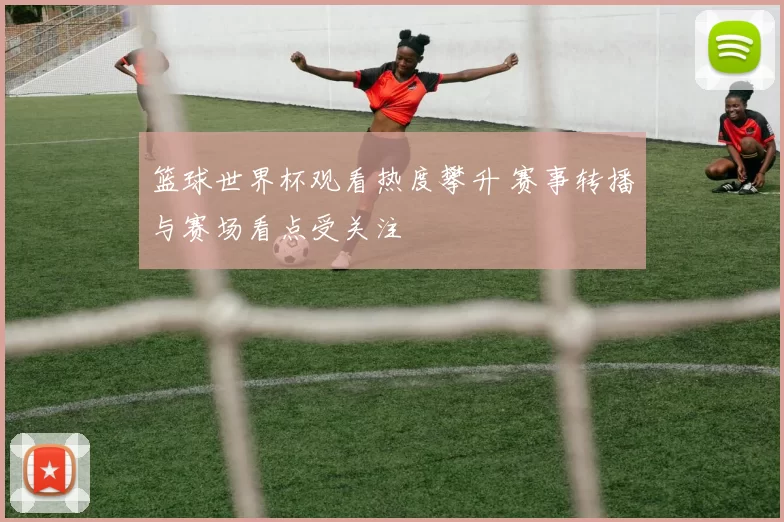 篮球世界杯观看热度攀升 赛事转播与赛场看点受关注