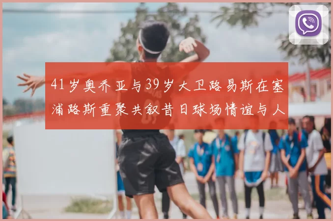41岁奥乔亚与39岁大卫路易斯在塞浦路斯重聚共叙昔日球场情谊与人生故事