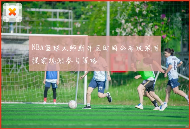 NBA篮球大师新开区时间公布玩家可提前规划参与策略