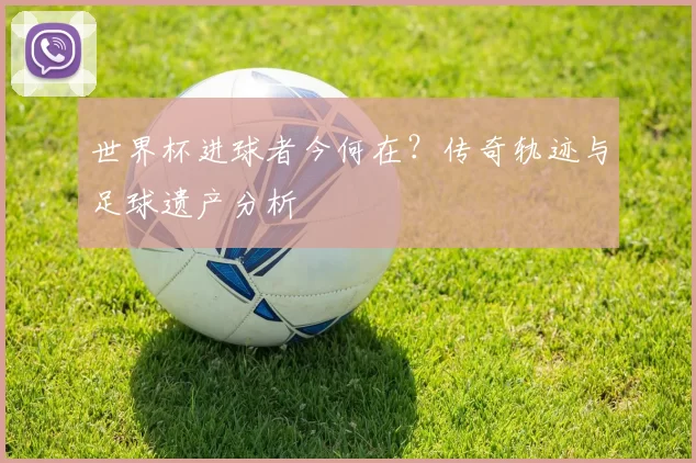世界杯进球者今何在？传奇轨迹与足球遗产分析