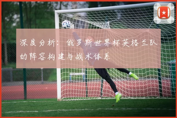 深度分析:俄罗斯世界杯英格兰队的阵容构建与战术体系