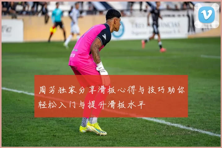 周芳独家分享滑板心得与技巧助你轻松入门与提升滑板水平