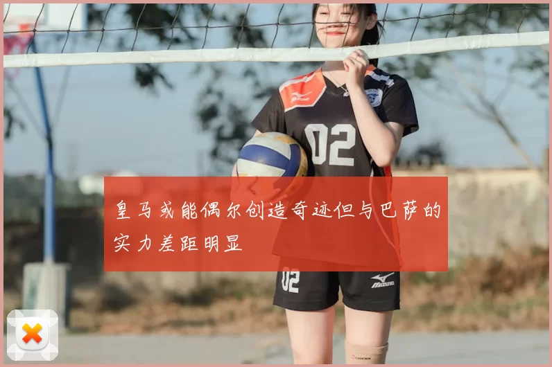 皇马或能偶尔创造奇迹但与巴萨的实力差距明显