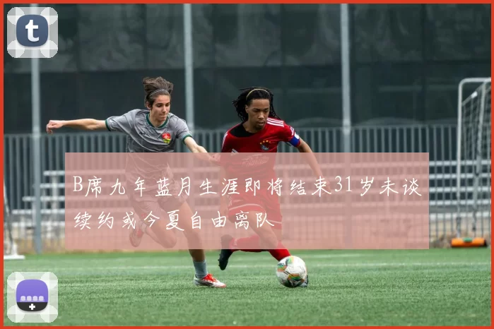 B席九年蓝月生涯即将结束31岁未谈续约或今夏自由离队