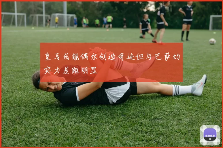 皇马或能偶尔创造奇迹但与巴萨的实力差距明显
