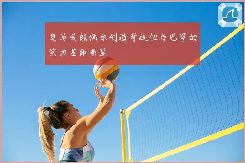 皇马或能偶尔创造奇迹但与巴萨的实力差距明显