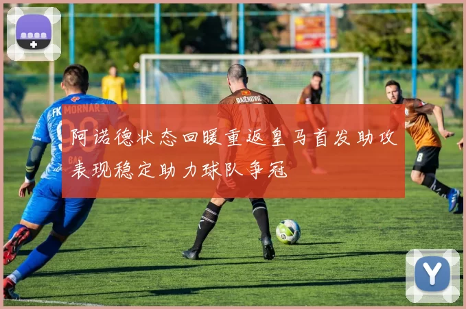 阿诺德状态回暖重返皇马首发助攻表现稳定助力球队争冠