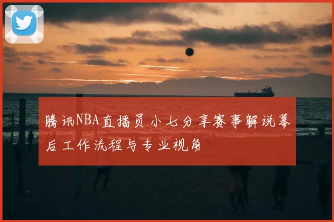 腾讯NBA直播员小七分享赛事解说幕后工作流程与专业视角