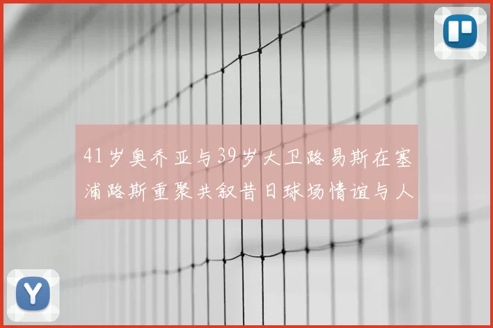 41岁奥乔亚与39岁大卫路易斯在塞浦路斯重聚共叙昔日球场情谊与人生故事