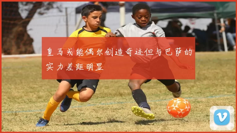 皇马或能偶尔创造奇迹但与巴萨的实力差距明显