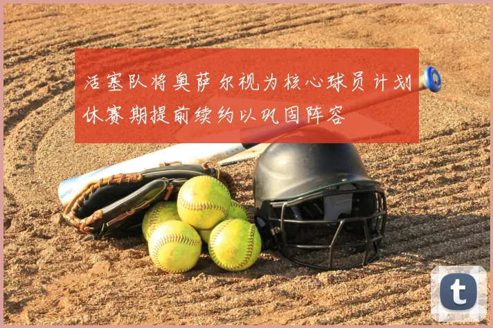 活塞队将奥萨尔视为核心球员计划休赛期提前续约以巩固阵容