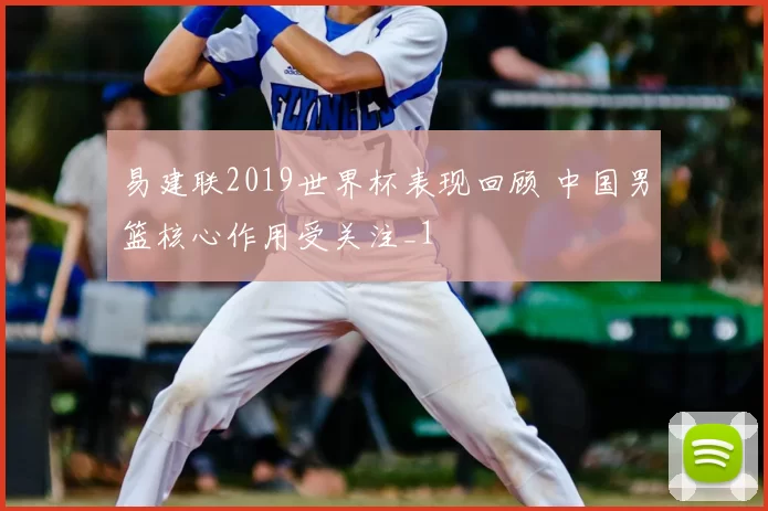 易建联2019世界杯表现回顾 中国男篮核心作用受关注_1