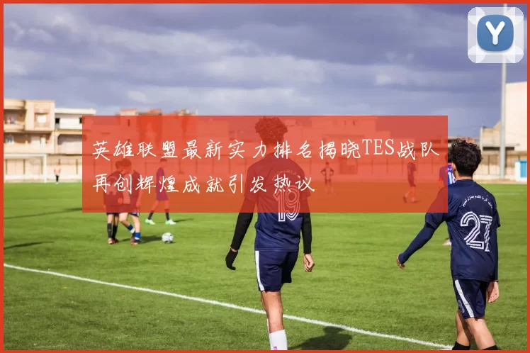 英雄联盟最新实力排名揭晓TES战队再创辉煌成就引发热议