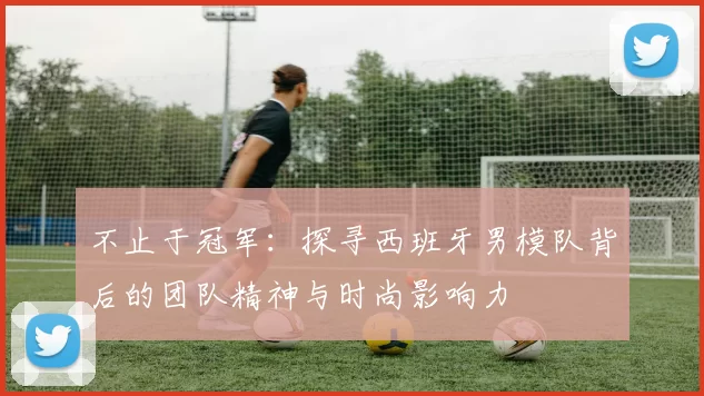 不止于冠军：探寻西班牙男模队背后的团队精神与时尚影响力
