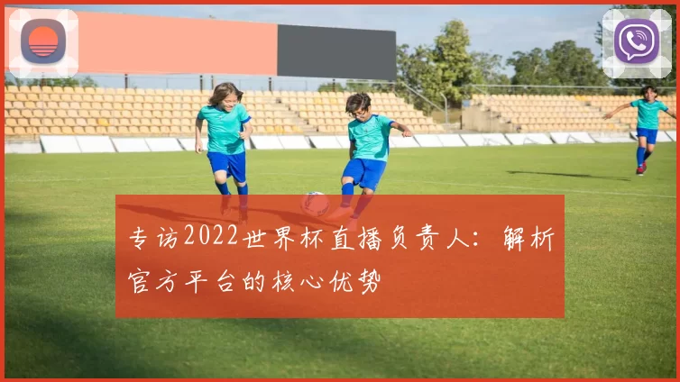 专访2022世界杯直播负责人：解析官方平台的核心优势