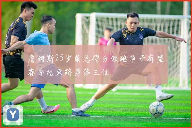 詹姆斯25岁前总得分领跑华子有望赛季结束跻身第三位
