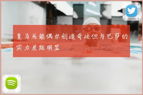 皇马或能偶尔创造奇迹但与巴萨的实力差距明显