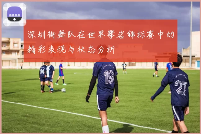 深圳街舞队在世界攀岩锦标赛中的精彩表现与状态分析