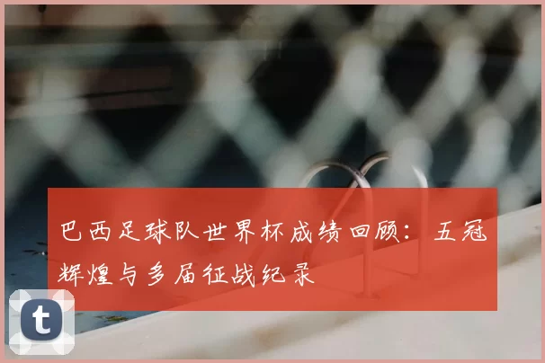 巴西足球队世界杯成绩回顾:五冠辉煌与多届征战纪录