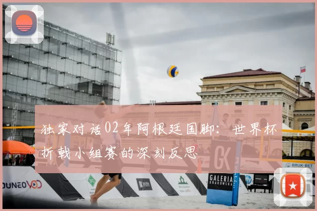 独家对话02年阿根廷国脚:世界杯折戟小组赛的深刻反思