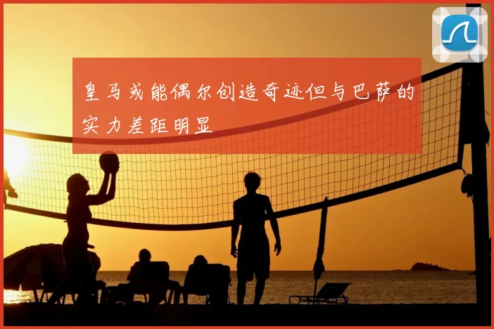 皇马或能偶尔创造奇迹但与巴萨的实力差距明显