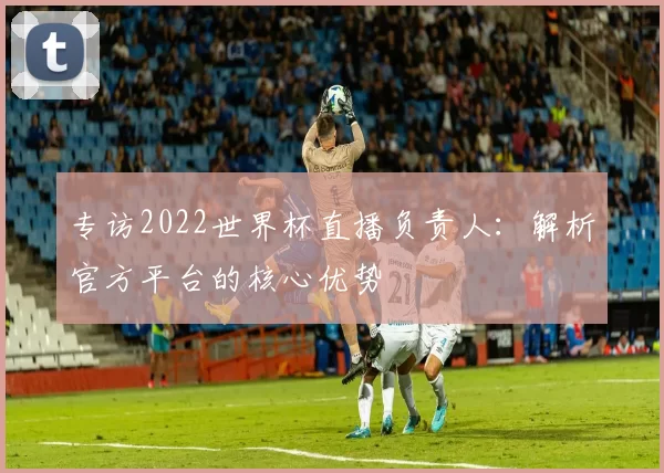 专访2022世界杯直播负责人：解析官方平台的核心优势