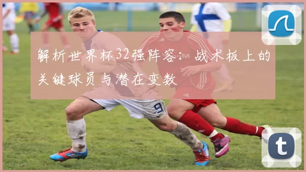 解析世界杯32强阵容:战术板上的关键球员与潜在变数