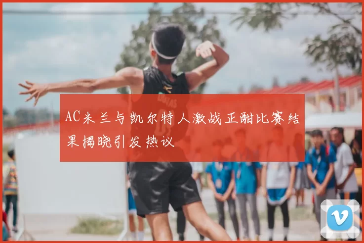 AC米兰与凯尔特人激战正酣比赛结果揭晓引发热议