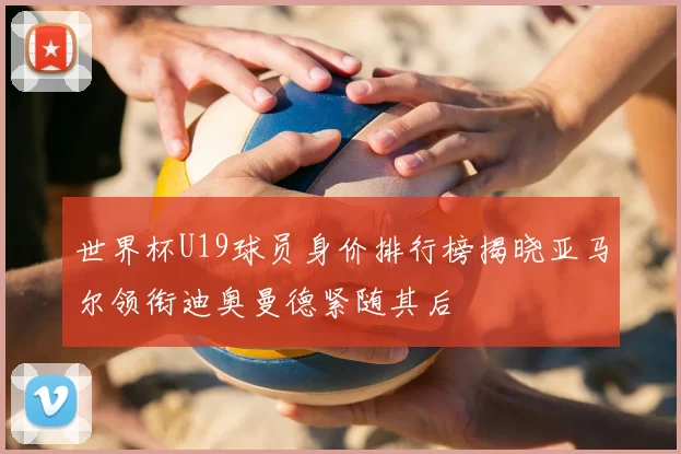 世界杯U19球员身价排行榜揭晓亚马尔领衔迪奥曼德紧随其后