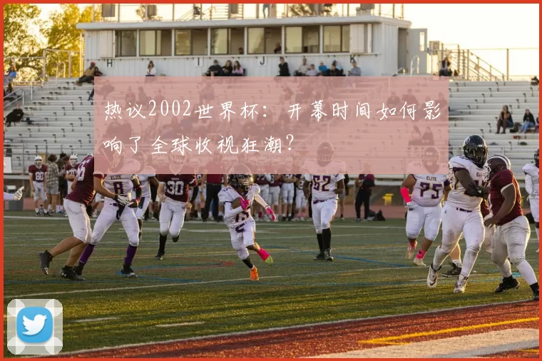 热议2002世界杯：开幕时间如何影响了全球收视狂潮？