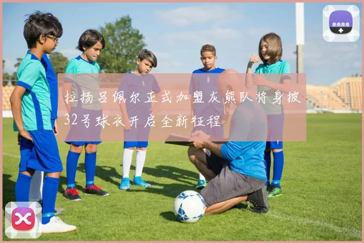 拉扬吕佩尔正式加盟灰熊队将身披32号球衣开启全新征程