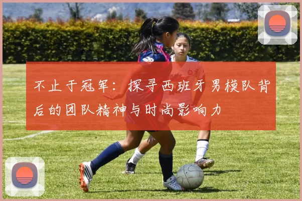 不止于冠军：探寻西班牙男模队背后的团队精神与时尚影响力
