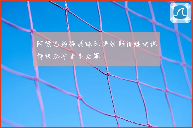 阿德巴约强调球队拼劲期待继续保持状态冲击季后赛