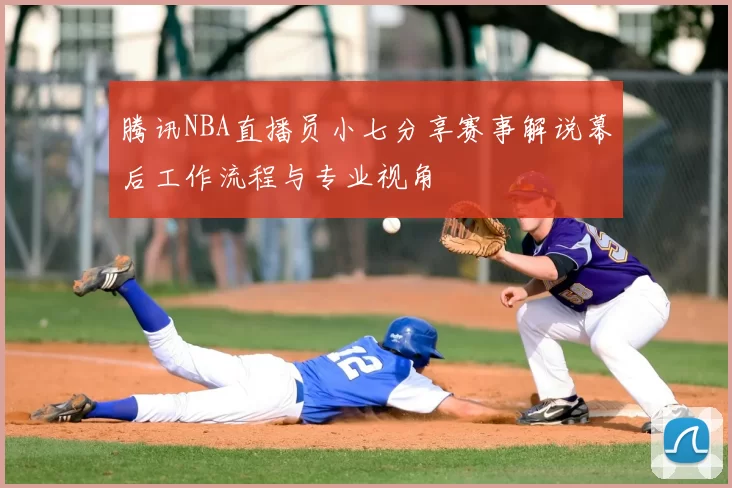 腾讯NBA直播员小七分享赛事解说幕后工作流程与专业视角
