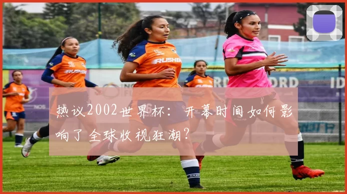 热议2002世界杯：开幕时间如何影响了全球收视狂潮？