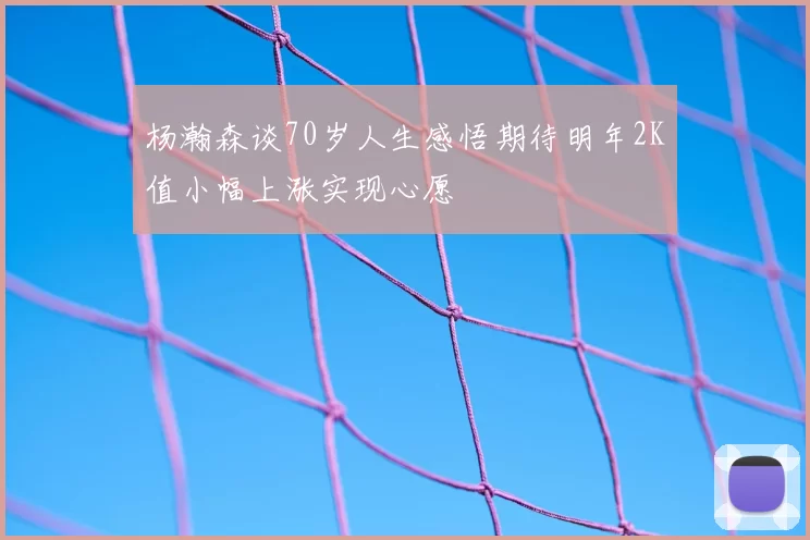 杨瀚森谈70岁人生感悟期待明年2K值小幅上涨实现心愿