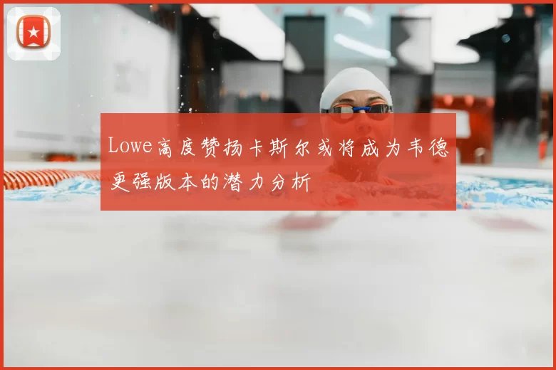 Lowe高度赞扬卡斯尔或将成为韦德更强版本的潜力分析